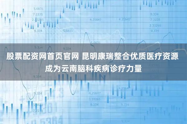 股票配资网首页官网 昆明康瑞整合优质医疗资源 成为云南脑科疾病诊疗力量