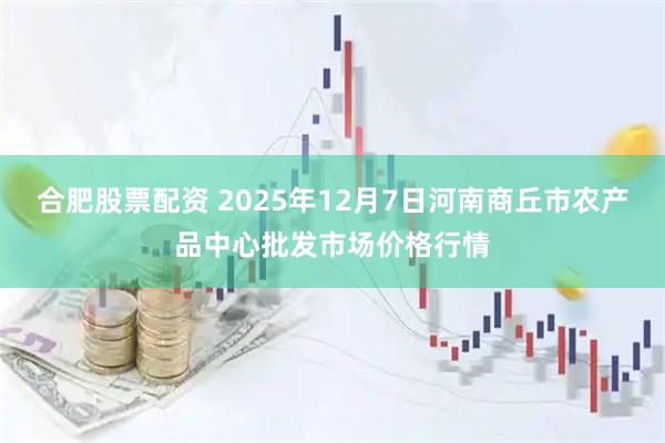 合肥股票配资 2025年12月7日河南商丘市农产品中心批发市场价格行情