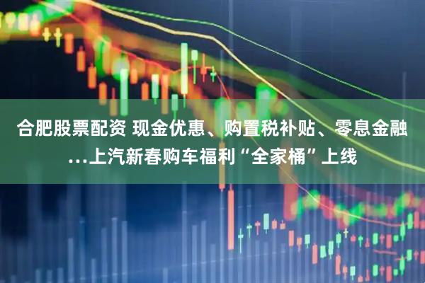 合肥股票配资 现金优惠、购置税补贴、零息金融…上汽新春购车福利“全家桶”上线