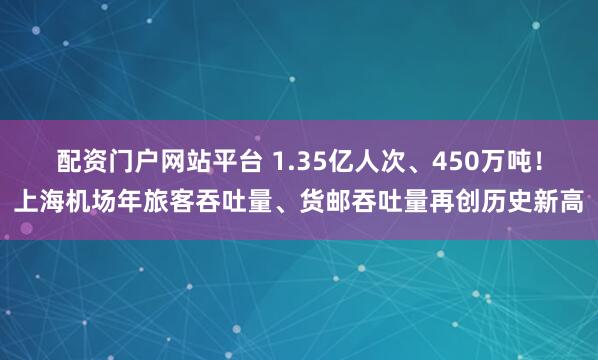配资门户网站平台 1.35亿人次、450万吨！上海机场年旅客吞吐量、货邮吞吐量再创历史新高