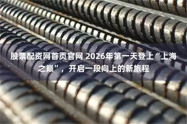股票配资网首页官网 2026年第一天登上“上海之巅”，开启一段向上的新旅程