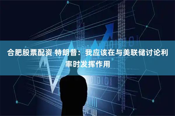 合肥股票配资 特朗普：我应该在与美联储讨论利率时发挥作用