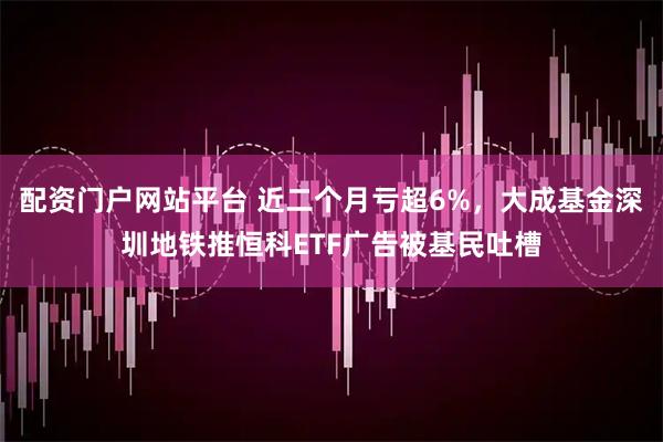 配资门户网站平台 近二个月亏超6%，大成基金深圳地铁推恒科ETF广告被基民吐槽