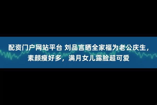 配资门户网站平台 刘品言晒全家福为老公庆生，素颜瘦好多，满月女儿露脸超可爱