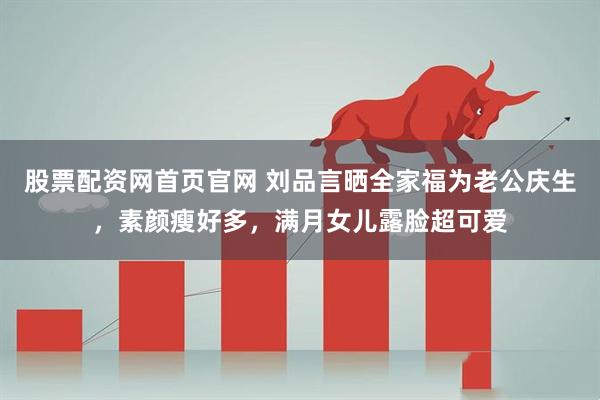股票配资网首页官网 刘品言晒全家福为老公庆生，素颜瘦好多，满月女儿露脸超可爱