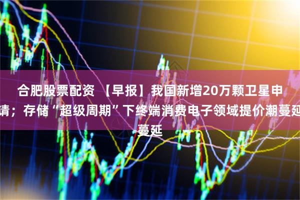 合肥股票配资 【早报】我国新增20万颗卫星申请；存储“超级周期”下终端消费电子领域提价潮蔓延