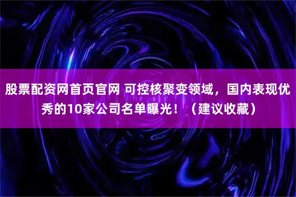 股票配资网首页官网 可控核聚变领域,国内表现优秀的10家公司名单曝光!(建议收藏)