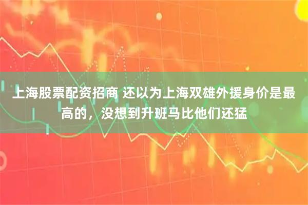 上海股票配资招商 还以为上海双雄外援身价是最高的，没想到升班马比他们还猛