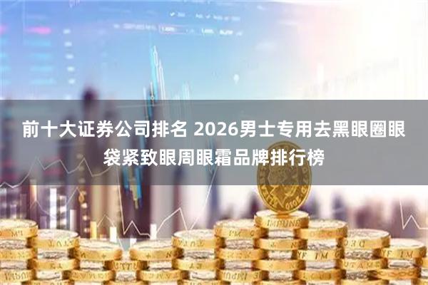 前十大证券公司排名 2026男士专用去黑眼圈眼袋紧致眼周眼霜品牌排行榜