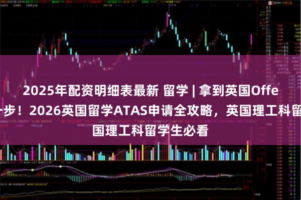 2025年配资明细表最新 留学 | 拿到英国Offer只是第一步！2026英国留学ATAS申请全攻略，英国理工科留学生必看