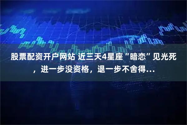 股票配资开户网站 近三天4星座“暗恋”见光死，进一步没资格，退一步不舍得…