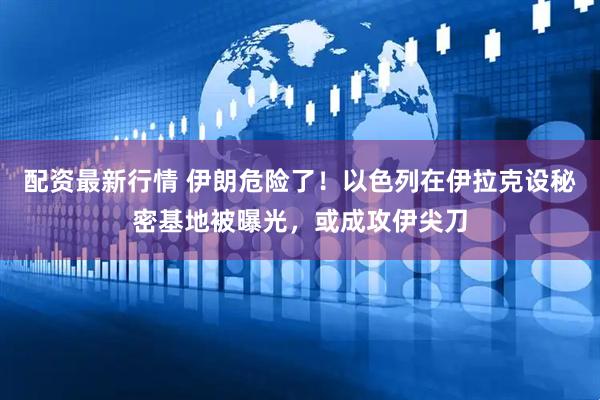 配资最新行情 伊朗危险了！以色列在伊拉克设秘密基地被曝光，或成攻伊尖刀