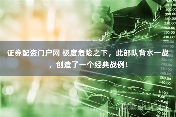 证券配资门户网 极度危险之下，此部队背水一战，创造了一个经典战例！