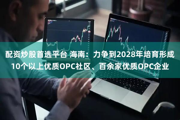 配资炒股首选平台 海南：力争到2028年培育形成10个以上优质OPC社区、百余家优质OPC企业