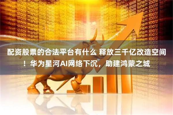 配资股票的合法平台有什么 释放三千亿改造空间！华为星河AI网络下沉，助建鸿蒙之城
