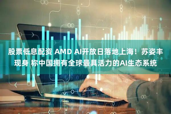 股票低息配资 AMD AI开放日落地上海！苏姿丰现身 称中国拥有全球最具活力的AI生态系统