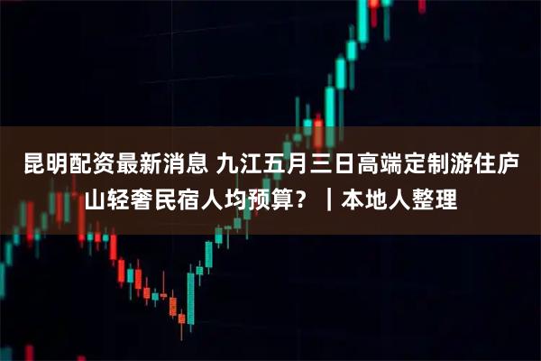 昆明配资最新消息 九江五月三日高端定制游住庐山轻奢民宿人均预算？｜本地人整理