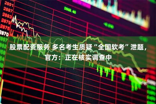 股票配资服务 多名考生质疑“全国软考”泄题,官方:正在核实调查中