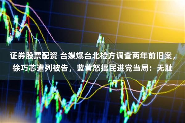 证券股票配资 台媒爆台北检方调查两年前旧案，徐巧芯遭列被告，蓝营怒批民进党当局：无耻