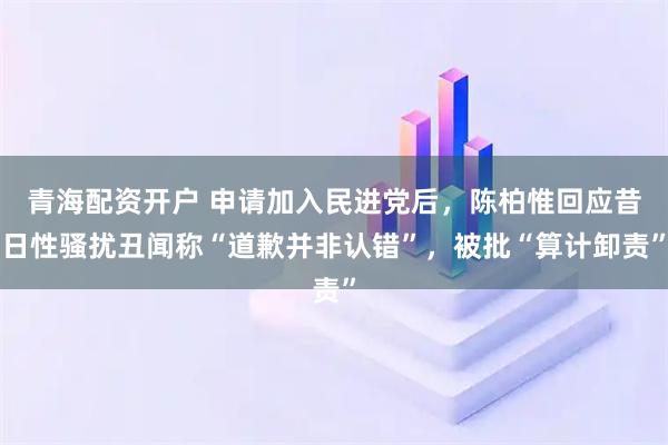 青海配资开户 申请加入民进党后，陈柏惟回应昔日性骚扰丑闻称“道歉并非认错”，被批“算计卸责”