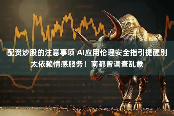配资炒股的注意事项 AI应用伦理安全指引提醒别太依赖情感服务!南都曾调查乱象