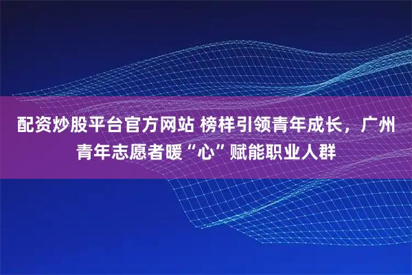 配资炒股平台官方网站 榜样引领青年成长，广州青年志愿者暖“心”赋能职业人群