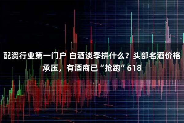 配资行业第一门户 白酒淡季拼什么？头部名酒价格承压，有酒商已“抢跑”618