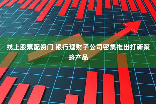 线上股票配资门 银行理财子公司密集推出打新策略产品