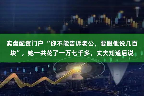 实盘配资门户 “你不能告诉老公，要跟他说几百块”，她一共花了一万七千多，丈夫知道后说