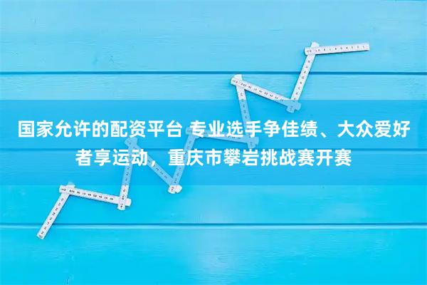 国家允许的配资平台 专业选手争佳绩、大众爱好者享运动，重庆市攀岩挑战赛开赛