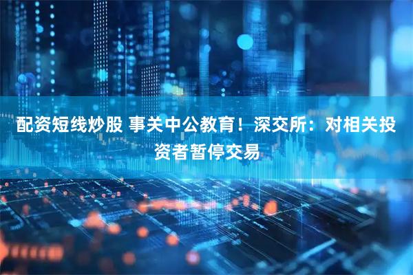 配资短线炒股 事关中公教育！深交所：对相关投资者暂停交易