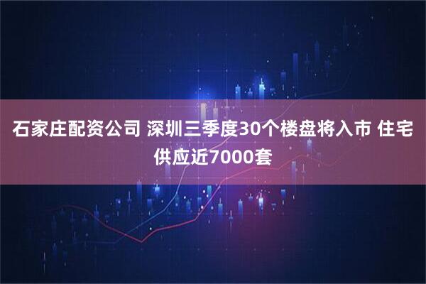 石家庄配资公司 深圳三季度30个楼盘将入市 住宅供应近7000套