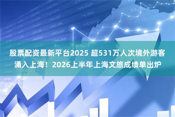 股票配资最新平台2025 超531万人次境外游客涌入上海！2026上半年上海文旅成绩单出炉