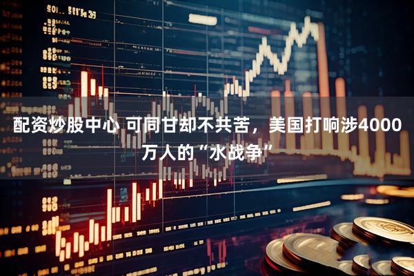 配资炒股中心 可同甘却不共苦，美国打响涉4000万人的“水战争”
