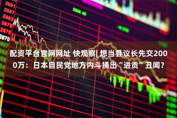配资平台官网网址 快观察| 想当县议长先交2000万：日本自民党地方内斗捅出“进贡”丑闻？
